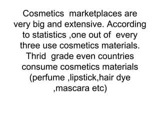 Cosmetics marketplaces are
very big and extensive. According
to statistics ,one out of every
three use cosmetics materials.
Thrid grade even countries
consume cosmetics materials
(perfume ,lipstick,hair dye
,mascara etc)

 