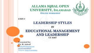 ALLAMA IQBAL OPEN
UNIVERSITY, ISLAMABAD
ONLINE WORKSHOP
UNIT-7
LEADERSHIP STYLES
IN
EDUCATIONAL MANAGEMENT
AND LEADERSHIP
CC 6467
Presented by:
Ch. M. Ashraf
m.ashraf0919@gmail.com
tinyurl.com/z3j85t57
Telegram: https://t.me/duhdra
 