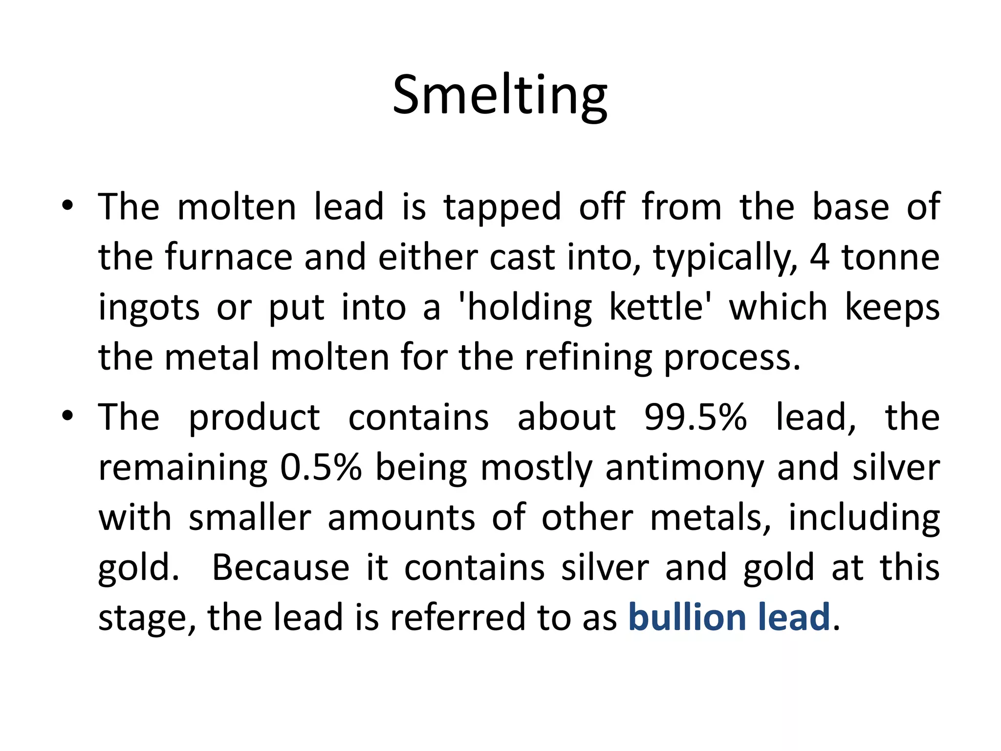 Smelting
• The molten lead is tapped off from the base of
the furnace and either cast into, typically, 4 tonne
ingots or put into a 'holding kettle' which keeps
the metal molten for the refining process.
• The product contains about 99.5% lead, the
remaining 0.5% being mostly antimony and silver
with smaller amounts of other metals, including
gold. Because it contains silver and gold at this
stage, the lead is referred to as bullion lead.
 