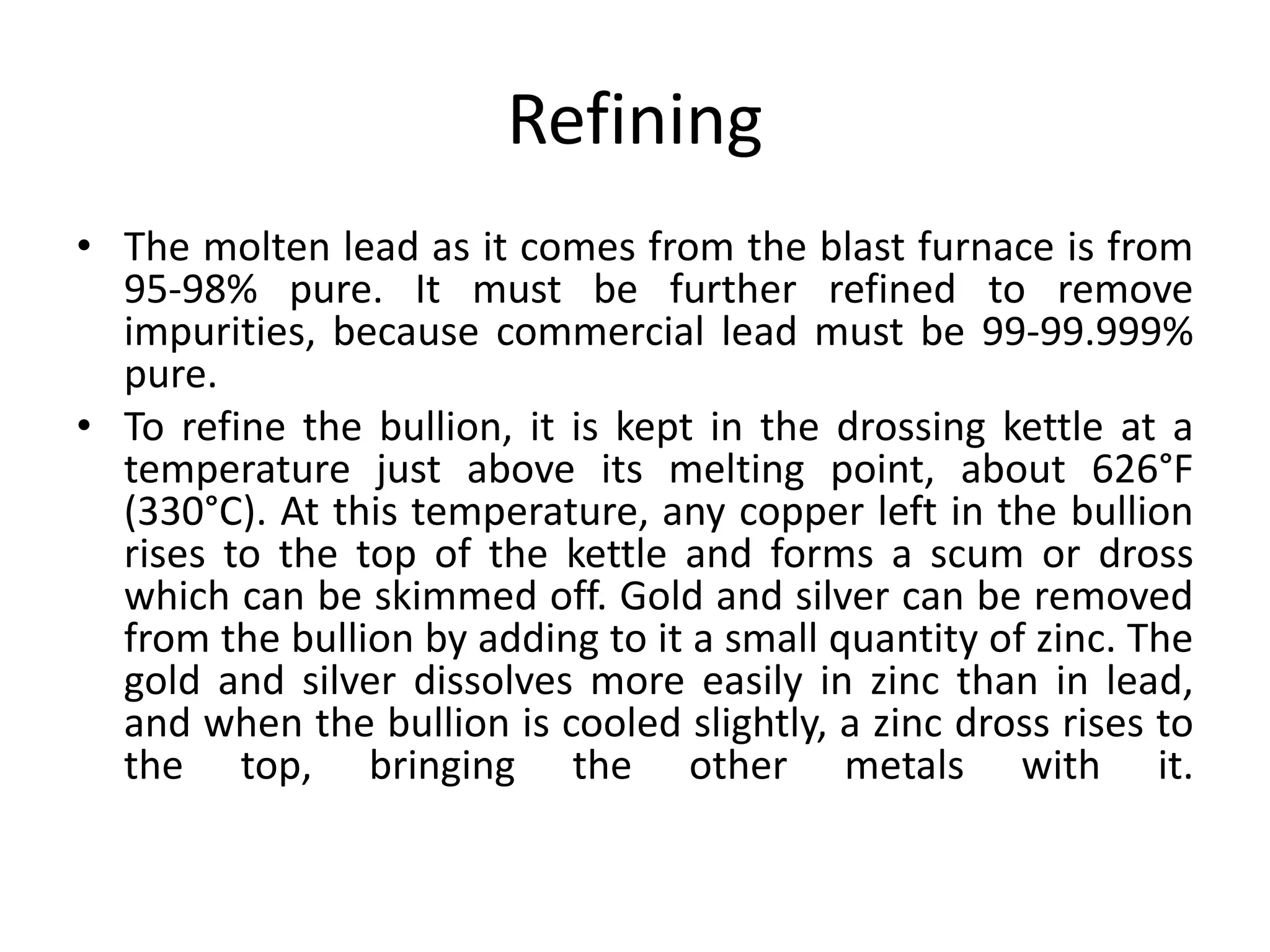 Refining
• The molten lead as it comes from the blast furnace is from
95-98% pure. It must be further refined to remove
impurities, because commercial lead must be 99-99.999%
pure.
• To refine the bullion, it is kept in the drossing kettle at a
temperature just above its melting point, about 626°F
(330°C). At this temperature, any copper left in the bullion
rises to the top of the kettle and forms a scum or dross
which can be skimmed off. Gold and silver can be removed
from the bullion by adding to it a small quantity of zinc. The
gold and silver dissolves more easily in zinc than in lead,
and when the bullion is cooled slightly, a zinc dross rises to
the top, bringing the other metals with it.
 