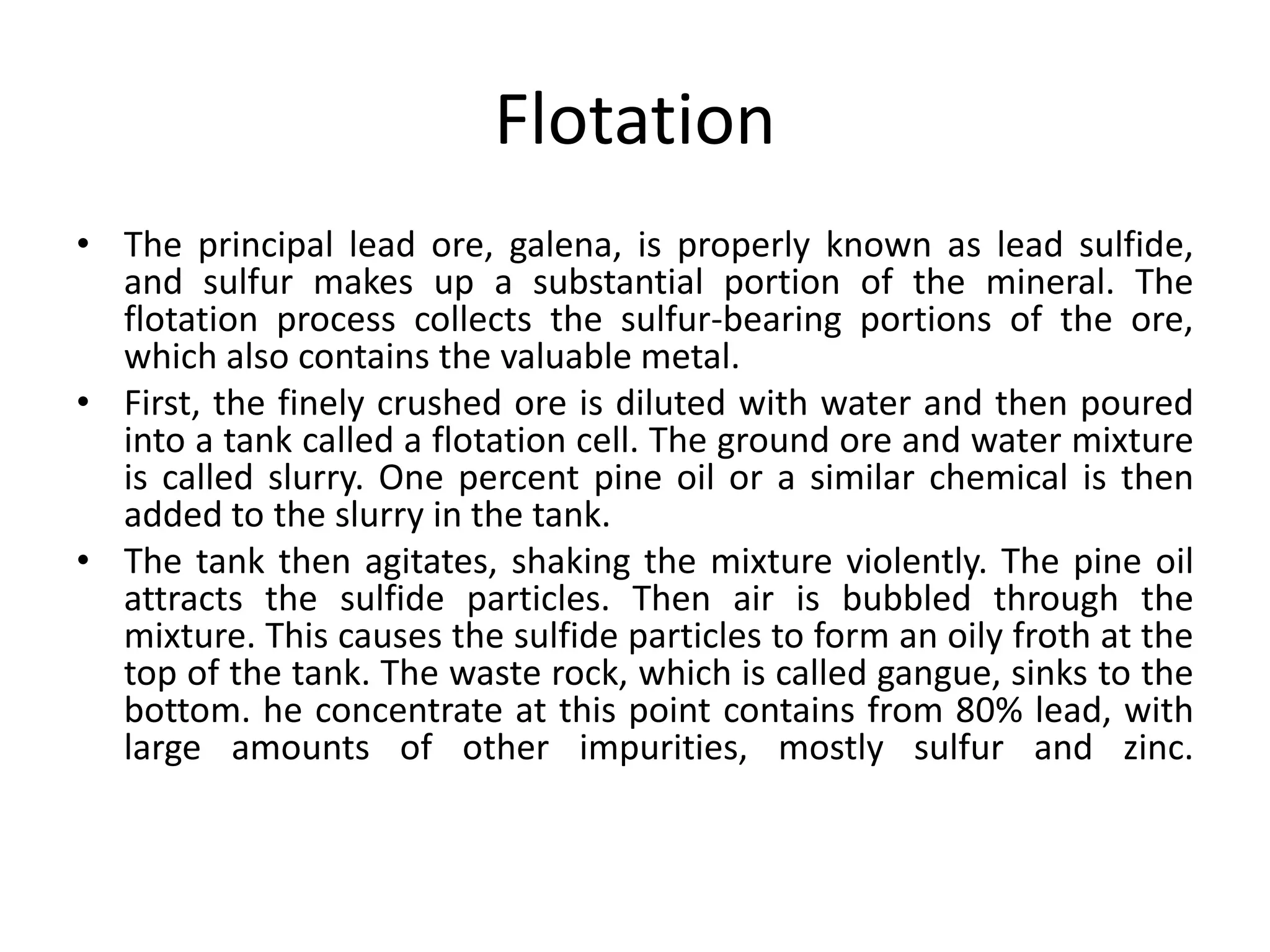 Flotation
• The principal lead ore, galena, is properly known as lead sulfide,
and sulfur makes up a substantial portion of the mineral. The
flotation process collects the sulfur-bearing portions of the ore,
which also contains the valuable metal.
• First, the finely crushed ore is diluted with water and then poured
into a tank called a flotation cell. The ground ore and water mixture
is called slurry. One percent pine oil or a similar chemical is then
added to the slurry in the tank.
• The tank then agitates, shaking the mixture violently. The pine oil
attracts the sulfide particles. Then air is bubbled through the
mixture. This causes the sulfide particles to form an oily froth at the
top of the tank. The waste rock, which is called gangue, sinks to the
bottom. he concentrate at this point contains from 80% lead, with
large amounts of other impurities, mostly sulfur and zinc.
 