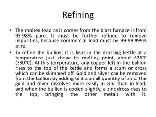 Refining
• The molten lead as it comes from the blast furnace is from
95-98% pure. It must be further refined to remove
impurities, because commercial lead must be 99-99.999%
pure.
• To refine the bullion, it is kept in the drossing kettle at a
temperature just above its melting point, about 626°F
(330°C). At this temperature, any copper left in the bullion
rises to the top of the kettle and forms a scum or dross
which can be skimmed off. Gold and silver can be removed
from the bullion by adding to it a small quantity of zinc. The
gold and silver dissolves more easily in zinc than in lead,
and when the bullion is cooled slightly, a zinc dross rises to
the top, bringing the other metals with it.
 