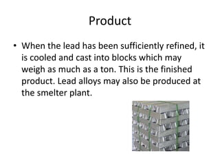 Product
• When the lead has been sufficiently refined, it
is cooled and cast into blocks which may
weigh as much as a ton. This is the finished
product. Lead alloys may also be produced at
the smelter plant.
 