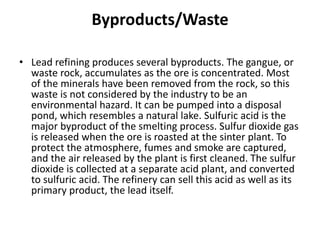 Byproducts/Waste
• Lead refining produces several byproducts. The gangue, or
waste rock, accumulates as the ore is concentrated. Most
of the minerals have been removed from the rock, so this
waste is not considered by the industry to be an
environmental hazard. It can be pumped into a disposal
pond, which resembles a natural lake. Sulfuric acid is the
major byproduct of the smelting process. Sulfur dioxide gas
is released when the ore is roasted at the sinter plant. To
protect the atmosphere, fumes and smoke are captured,
and the air released by the plant is first cleaned. The sulfur
dioxide is collected at a separate acid plant, and converted
to sulfuric acid. The refinery can sell this acid as well as its
primary product, the lead itself.
 