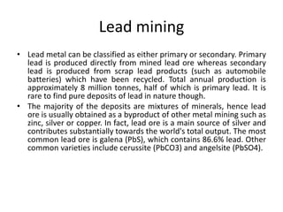 Lead mining
• Lead metal can be classified as either primary or secondary. Primary
lead is produced directly from mined lead ore whereas secondary
lead is produced from scrap lead products (such as automobile
batteries) which have been recycled. Total annual production is
approximately 8 million tonnes, half of which is primary lead. It is
rare to find pure deposits of lead in nature though.
• The majority of the deposits are mixtures of minerals, hence lead
ore is usually obtained as a byproduct of other metal mining such as
zinc, silver or copper. In fact, lead ore is a main source of silver and
contributes substantially towards the world's total output. The most
common lead ore is galena (PbS), which contains 86.6% lead. Other
common varieties include cerussite (PbCO3) and angelsite (PbSO4).
 