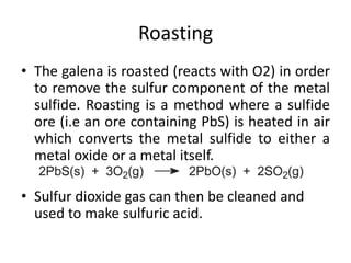 Roasting
• The galena is roasted (reacts with O2) in order
to remove the sulfur component of the metal
sulfide. Roasting is a method where a sulfide
ore (i.e an ore containing PbS) is heated in air
which converts the metal sulfide to either a
metal oxide or a metal itself.
• Sulfur dioxide gas can then be cleaned and
used to make sulfuric acid.
 