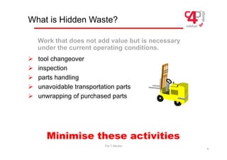 What is Hidden Waste?
Work that does not add value but is necessary
¾ tool changeover
y
under the current operating conditions.
g
¾ inspection
¾ parts handling
p g
¾ unavoidable transportation parts
¾ unwrapping of purchased parts
¾ unwrapping of purchased parts
Minimise these activities
The 7 Wastes
4
Minimise these activities
 