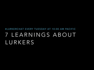 #LURKERCHAT EVERY TUESDAY AT 10:00 AM PACIFIC 
7 LEARNINGS ABOUT 
LURKERS 
 
