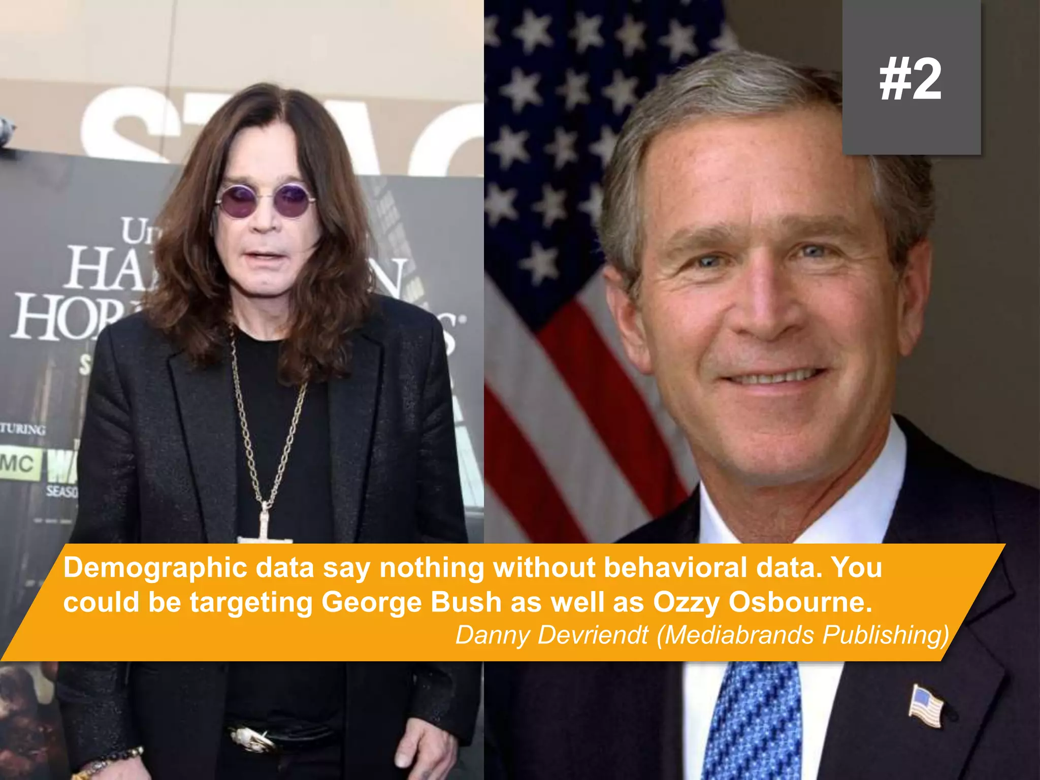 #2
Demographic data say nothing without behavioral data. You could be
targeting George Bush as well as Ozzy Osbourne.
Danny Devriendt (Mediabrands Publishing)
 