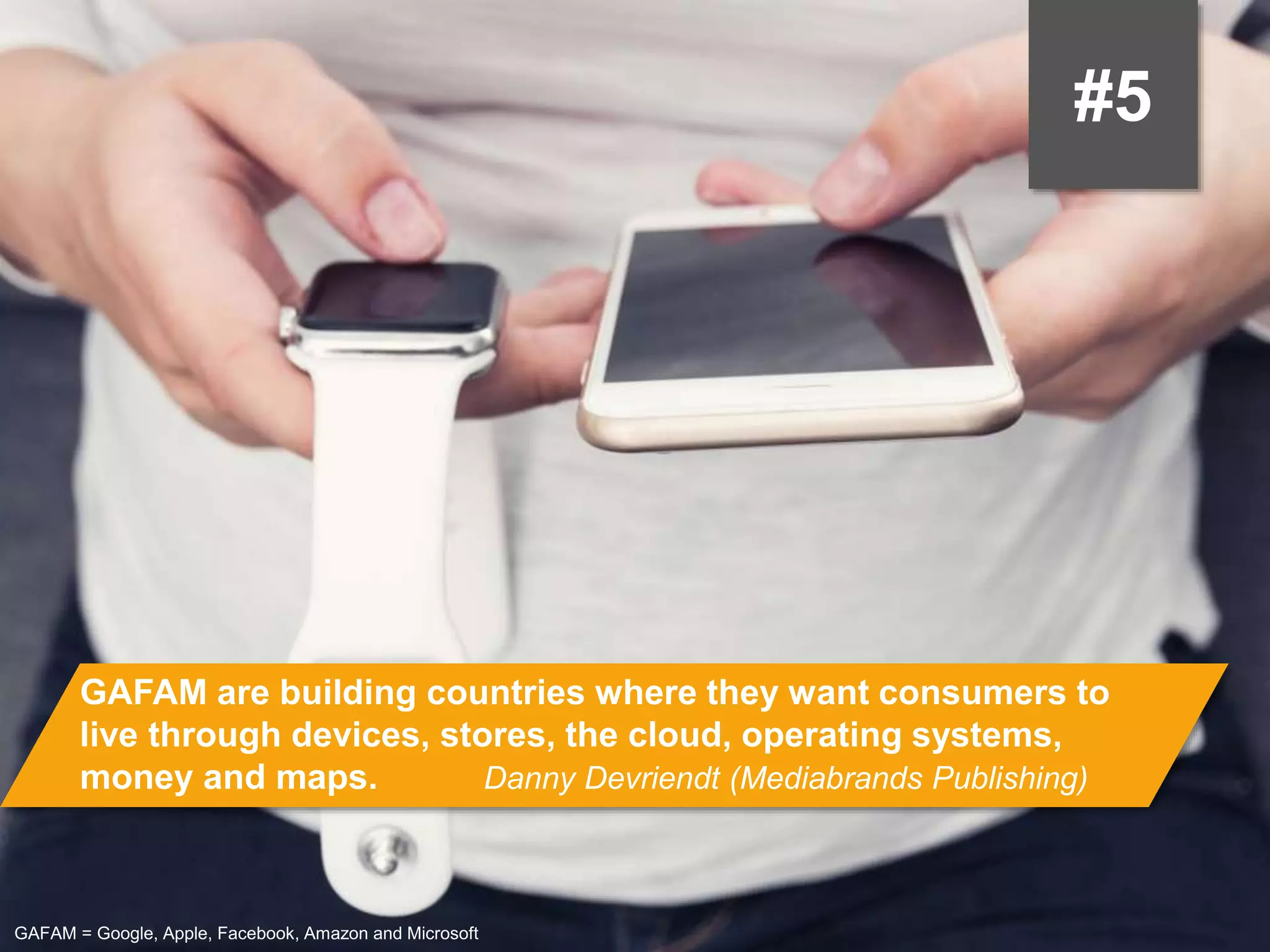 #5
GAFAM are building countries where they want consumers to live through
devices, stores, the cloud, operating systems, money and maps.
Danny Devriendt (Mediabrands Publishing)
GAFAM = Google, Apple, Facebook, Amazon and Microsoft
 