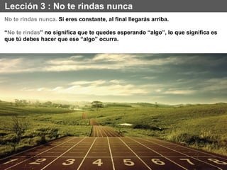 Lección 3 : No te rindas nunca
No te rindas nunca. Si eres constante, al final llegarás arriba.
“No te rindas” no significa que te quedes esperando “algo”, lo que significa es
que tú debes hacer que ese “algo” ocurra.
 