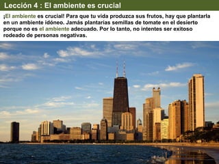 Lección 4 : El ambiente es crucial
¡El ambiente es crucial! Para que tu vida produzca sus frutos, hay que plantarla
en un ambiente idóneo. Jamás plantarías semillas de tomate en el desierto
porque no es el ambiente adecuado. Por lo tanto, no intentes ser exitoso
rodeado de personas negativas.
 