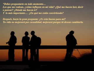 “Debes preguntarte en todo momento…
Los que me rodean, ¿cómo influyen en mi vida? ¿Qué me hacen leer, decir
o pensar? ¿Dónde me hacen ir?
Y lo más importante… ¿En qué me están convirtiendo?
Después, hazte la gran pregunta: ¿Es esto bueno para mi?
Tu vida no mejorará por casualidad, mejorará porque tú deseas cambiarla.
 