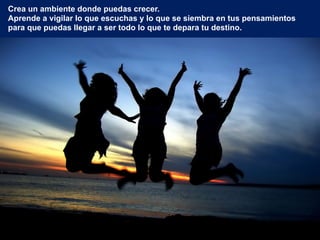 Crea un ambiente donde puedas crecer.
Aprende a vigilar lo que escuchas y lo que se siembra en tus pensamientos
para que puedas llegar a ser todo lo que te depara tu destino.
 