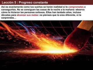 Lección 5 : Progreso constante
Así es exactamente como tus sueños se harán realidad si te comprometes a
conseguirlos. No se consiguen las cosas de la noche a la mañana: observa
cómo lo hicieron las personas exitosas. Ellos han tardado años, incluso
décadas para alcanzar sus metas: no pienses que tú eres diferente, ni te
sorprendas…
 