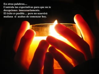 En otras palabras…
Controla tus expectativas para que no te
decepciones innecesariamente.
El éxito es posible… pero no ocurrirá
mañana si acabas de comenzar hoy.
 