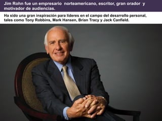 Ha sido una gran inspiración para líderes en el campo del desarrollo personal,
tales como Tony Robbins, Mark Hansen, Brian Tracy y Jack Canfield.
Jim Rohn fue un empresario norteamericano, escritor, gran orador y
motivador de audiencias.
 
