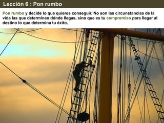 Lección 6 : Pon rumbo
Pon rumbo y decide lo que quieres conseguir. No son las circunstancias de la
vida las que determinan dónde llegas, sino que es tu compromiso para llegar al
destino lo que determina tu éxito.
 