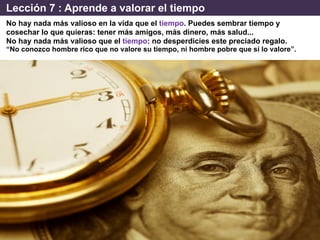 Lección 7 : Aprende a valorar el tiempo
No hay nada más valioso en la vida que el tiempo. Puedes sembrar tiempo y
cosechar lo que quieras: tener más amigos, más dinero, más salud...
No hay nada más valioso que el tiempo: no desperdicies este preciado regalo.
“No conozco hombre rico que no valore su tiempo, ni hombre pobre que sí lo valore”.
 