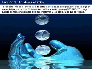 Lección 1 : Tú atraes el éxito
Pocas personas son conscientes de ésto: el éxito no se persigue, sino que es algo en
lo que debes convertirte. El éxito es el resultado de tu propio CRECIMIENTO. Llega
cuando te haces más grande que tus problemas y los obstáculos que te rodean.
 