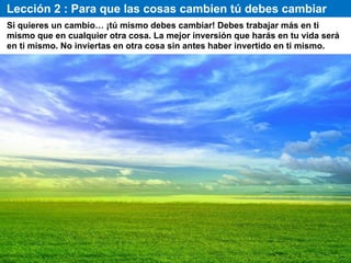 Lección 2 : Para que las cosas cambien tú debes cambiar
Si quieres un cambio… ¡tú mismo debes cambiar! Debes trabajar más en ti
mismo que en cualquier otra cosa. La mejor inversión que harás en tu vida será
en ti mismo. No inviertas en otra cosa sin antes haber invertido en ti mismo.
 