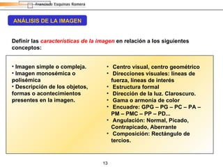 ANÁLISIS DE LA IMAGEN Definir las  características de la imagen  en relación a los siguientes conceptos: Imagen simple o compleja. Imagen monosémica o polisémica Descripción de los objetos, formas o acontecimientos presentes en la imagen. Centro visual, centro geométrico Direcciones visuales: líneas de fuerza, líneas de interés Estructura formal Dirección de la luz. Claroscuro. Gama o armonía de color Encuadre: GPG – PG – PC – PA – PM – PMC – PP – PD... Angulación: Normal, Picado, Contrapicado, Aberrante Composición: Rectángulo de tercios. 