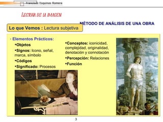 Lectura de la imagen MÉTODO DE ANÁLISIS DE UNA OBRA Elementos Prácticos: Objetos Signos:  Icono, señal, marca, símbolo Códigos Significado:  Procesos Conceptos:  iconicidad, complejidad, originalidad, denotación y connotación Percepción:  Relaciones Función Lo que Vemos :  Lectura subjetiva  