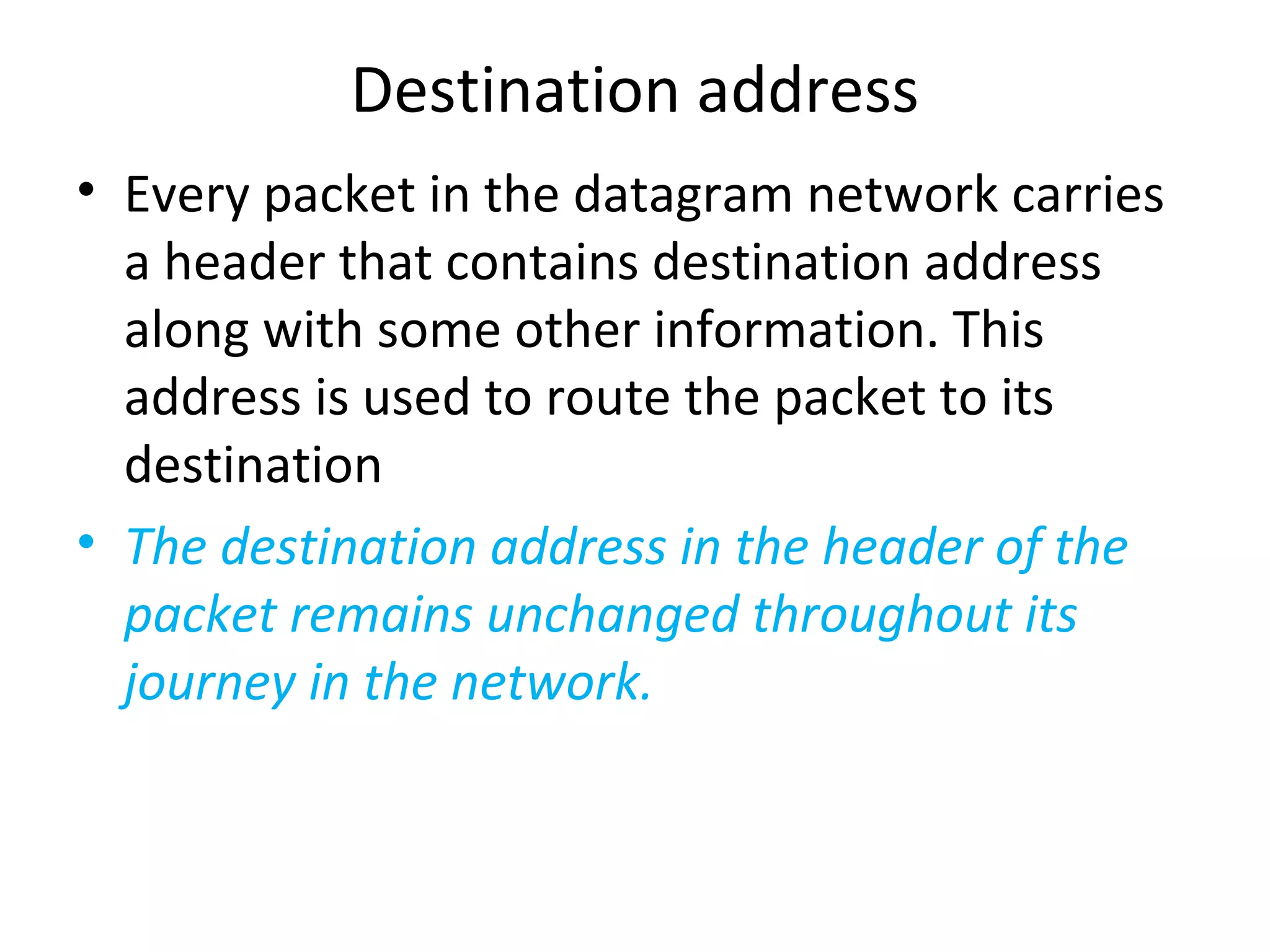 Destination address
• Every packet in the datagram network carries
a header that contains destination address
along with some other information. This
address is used to route the packet to its
destination
• The destination address in the header of the
packet remains unchanged throughout its
journey in the network.
 