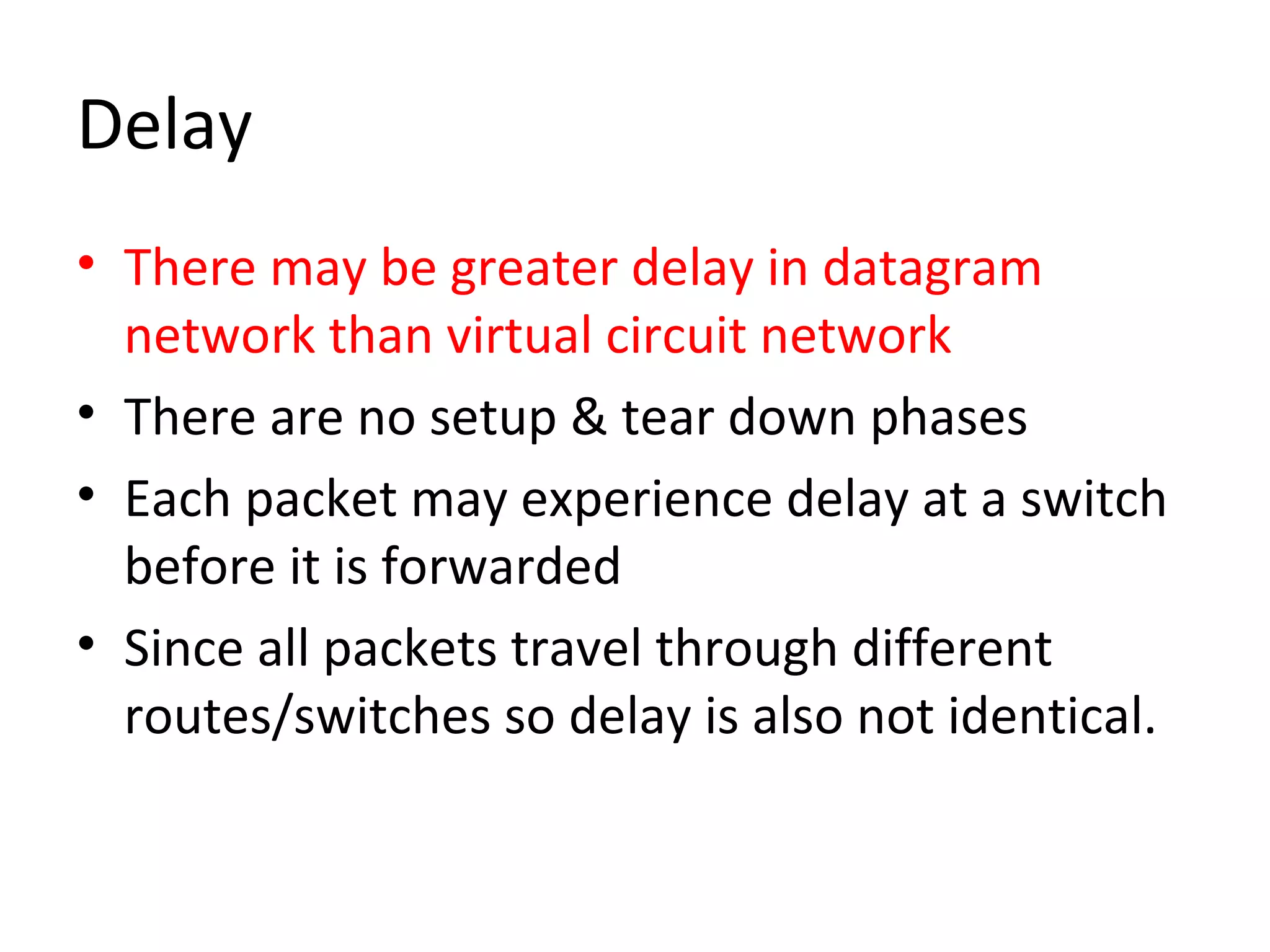 Delay
• There may be greater delay in datagram
network than virtual circuit network
• There are no setup & tear down phases
• Each packet may experience delay at a switch
before it is forwarded
• Since all packets travel through different
routes/switches so delay is also not identical.
 