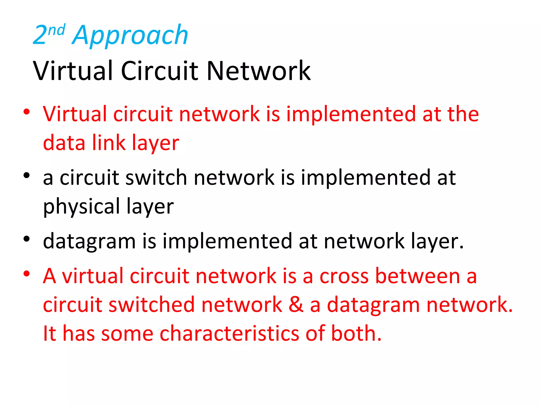 2nd
Approach
Virtual Circuit Network
• Virtual circuit network is implemented at the
data link layer
• a circuit switch network is implemented at
physical layer
• datagram is implemented at network layer.
• A virtual circuit network is a cross between a
circuit switched network & a datagram network.
It has some characteristics of both.
 