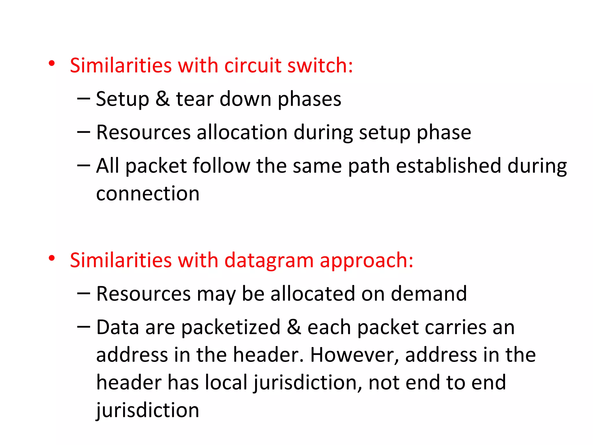 • Similarities with circuit switch:
– Setup & tear down phases
– Resources allocation during setup phase
– All packet follow the same path established during
connection
• Similarities with datagram approach:
– Resources may be allocated on demand
– Data are packetized & each packet carries an
address in the header. However, address in the
header has local jurisdiction, not end to end
jurisdiction
 