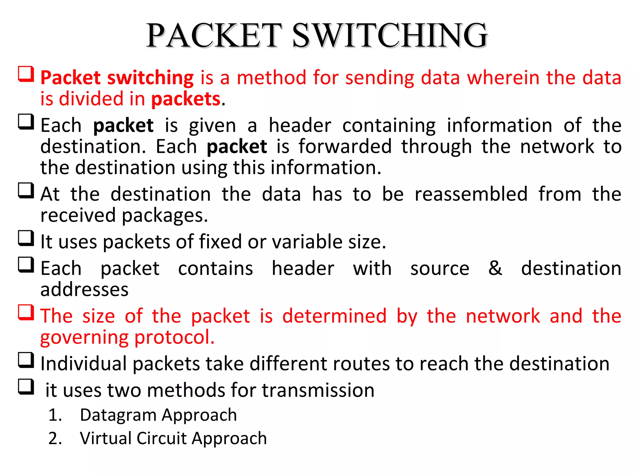 PACKET SWITCHINGPACKET SWITCHING
 Packet switching is a method for sending data wherein the data
is divided in packets.
 Each packet is given a header containing information of the
destination. Each packet is forwarded through the network to
the destination using this information.
 At the destination the data has to be reassembled from the
received packages.
 It uses packets of fixed or variable size.
 Each packet contains header with source & destination
addresses
 The size of the packet is determined by the network and the
governing protocol.
 Individual packets take different routes to reach the destination
 it uses two methods for transmission
1. Datagram Approach
2. Virtual Circuit Approach
 