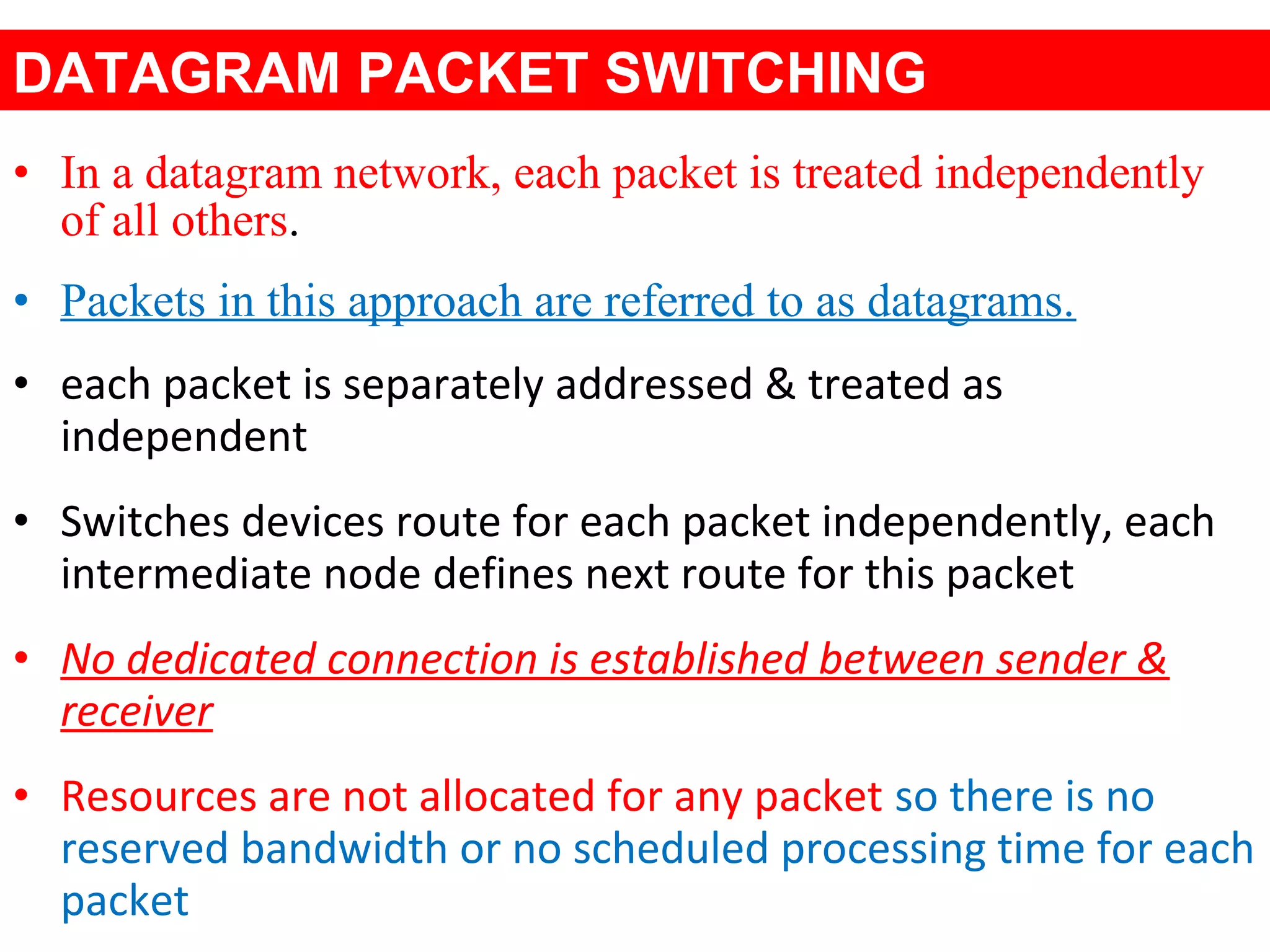 • In a datagram network, each packet is treated independently
of all others.
• Packets in this approach are referred to as datagrams.
• each packet is separately addressed & treated as
independent
• Switches devices route for each packet independently, each
intermediate node defines next route for this packet
• No dedicated connection is established between sender &
receiver
• Resources are not allocated for any packet so there is no
reserved bandwidth or no scheduled processing time for each
packet
DATAGRAM PACKET SWITCHING
 