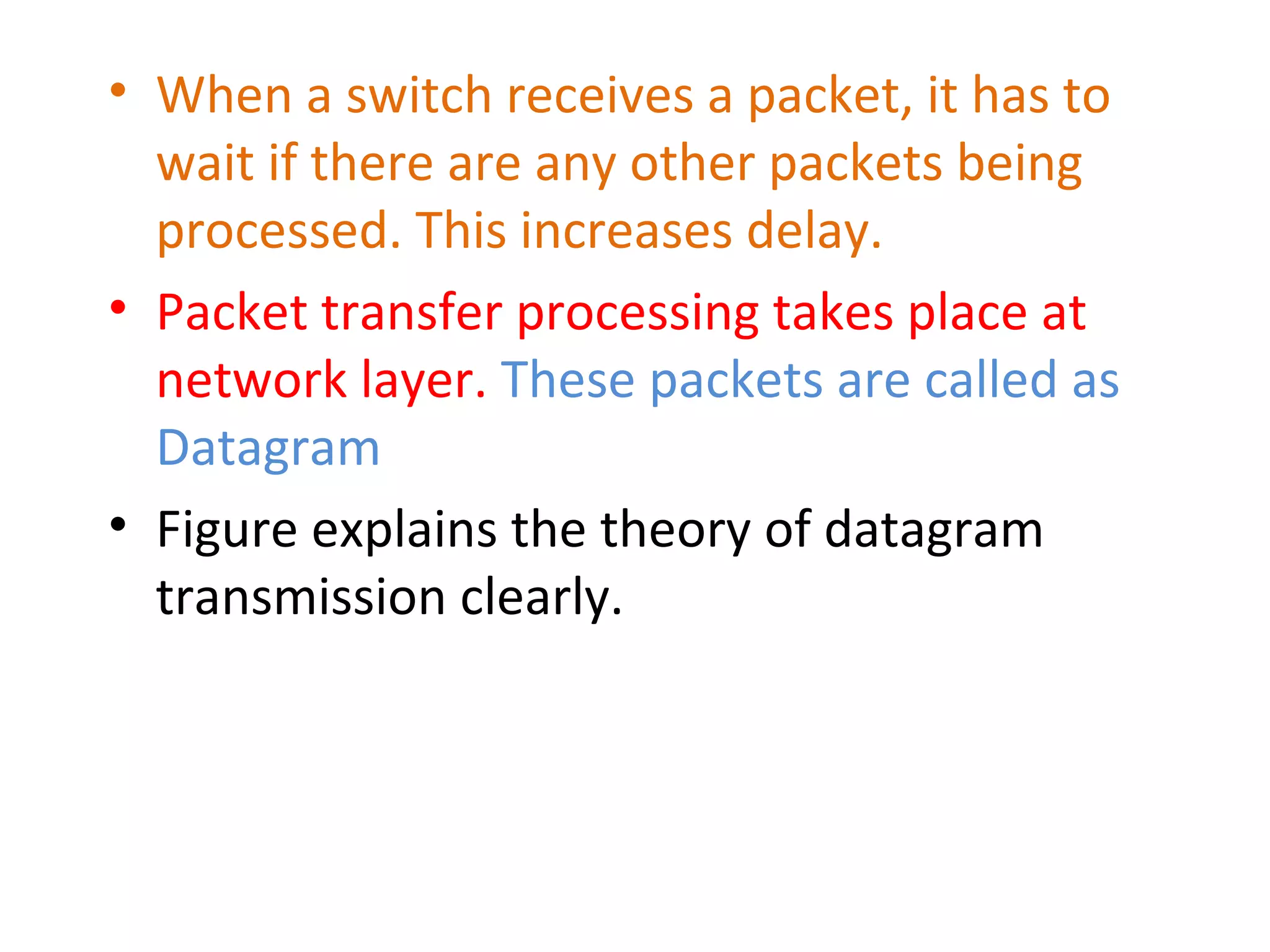 • When a switch receives a packet, it has to
wait if there are any other packets being
processed. This increases delay.
• Packet transfer processing takes place at
network layer. These packets are called as
Datagram
• Figure explains the theory of datagram
transmission clearly.
 
