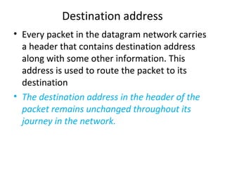 Destination address
• Every packet in the datagram network carries
a header that contains destination address
along with some other information. This
address is used to route the packet to its
destination
• The destination address in the header of the
packet remains unchanged throughout its
journey in the network.
 
