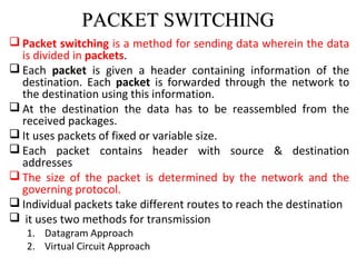 PACKET SWITCHINGPACKET SWITCHING
 Packet switching is a method for sending data wherein the data
is divided in packets.
 Each packet is given a header containing information of the
destination. Each packet is forwarded through the network to
the destination using this information.
 At the destination the data has to be reassembled from the
received packages.
 It uses packets of fixed or variable size.
 Each packet contains header with source & destination
addresses
 The size of the packet is determined by the network and the
governing protocol.
 Individual packets take different routes to reach the destination
 it uses two methods for transmission
1. Datagram Approach
2. Virtual Circuit Approach
 