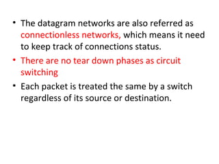 • The datagram networks are also referred as
connectionless networks, which means it need
to keep track of connections status.
• There are no tear down phases as circuit
switching
• Each packet is treated the same by a switch
regardless of its source or destination.
 