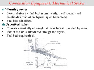 Combustion Equipment: Mechanical Stoker
c) Vibrating stoker
• Stoker shakes the fuel bed intermittently, the frequency and
amplitude of vibration depending on boiler load.
• Fuel bed is inclined.
d) Underfeed stoker
• Consists essentially of trough into which coal is pushed by rams.
• Part of the air is introduced through the tuyers.
• Fuel bed is quite thick.
 