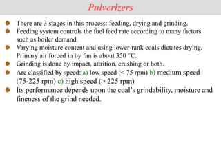 There are 3 stages in this process: feeding, drying and grinding.
Feeding system controls the fuel feed rate according to many factors
such as boiler demand.
Varying moisture content and using lower-rank coals dictates drying.
Primary air forced in by fan is about 350 °C.
Grinding is done by impact, attrition, crushing or both.
Are classified by speed: a) low speed (< 75 rpm) b) medium speed
(75-225 rpm) c) high speed (> 225 rpm)
Its performance depends upon the coal’s grindability, moisture and
fineness of the grind needed.
Pulverizers
 