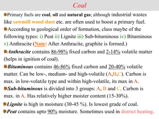 Primary fuels are coal, oil and natural gas; although industrial wastes
like sawmill wood dust etc. are often used to boost a primary fuel.
According to geological order of formation, class maybe of the
following types: i) Peat ii) Lignite iii) Sub-bituminous iv) Bituminous
v) Anthracite (Note: After Anthracite, graphite is formed.)
Coal
Bituminous contains 46-86% fixed carbon and 20-40% volatile
matter. Can be low-, medium- and high-volatile (A,B,C). Carbon is
max. in low-volatile type and within high-volatile, its max in A.
Sub-bituminous is divided into 3 groups: A, B and C. Carbon is
max. in A. Has relatively higher moister content (15-30%).
Anthracite contains 86-98% fixed carbon and 2-14% volatile matter
(helps in ignition of coal).
Lignite is high in moisture (30-45 %). Is lowest grade of coal.
Peat contains upto 90% moisture. Sometimes used in district heating.
 