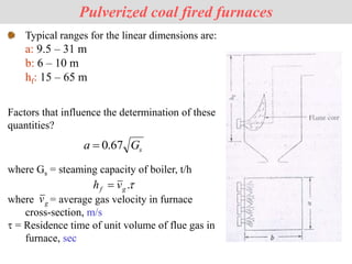 Pulverized coal fired furnaces
Factors that influence the determination of these
quantities?
Typical ranges for the linear dimensions are:
a: 9.5 – 31 m
b: 6 – 10 m
hf: 15 – 65 m
s
G
a 67
.
0

where Gs = steaming capacity of boiler, t/h

.
g
f v
h 
where = average gas velocity in furnace
cross-section, m/s
 = Residence time of unit volume of flue gas in
furnace, sec
g
v
 