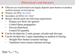 Pulverized coal burners
Efficient use of pulverized coal largely depends upon burners to produce
uniform mixture of coal and air.
Primary Air (PA): for what?
Secondary air (SA): for what?
Burners should satisfy the following requirements:
• Prepare two flows for ignition
• Control flame propagation
• Prevent flash-back
• Control SA quantity
Can be divided into 2 main groups: circular and slot type.
Can be divided into 2 types depending on method of mixing:
• Straight-flow burner (external mixing)
• Turbulent/vortex burner (internal mixing)
Note: VSA > VPA
 