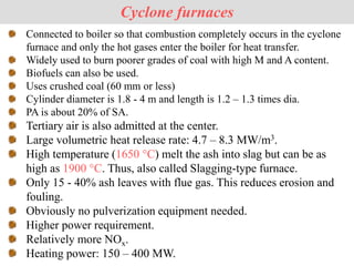Connected to boiler so that combustion completely occurs in the cyclone
furnace and only the hot gases enter the boiler for heat transfer.
Widely used to burn poorer grades of coal with high M and A content.
Biofuels can also be used.
Uses crushed coal (60 mm or less)
Cylinder diameter is 1.8 - 4 m and length is 1.2 – 1.3 times dia.
PA is about 20% of SA.
Tertiary air is also admitted at the center.
Large volumetric heat release rate: 4.7 – 8.3 MW/m3.
High temperature (1650 °C) melt the ash into slag but can be as
high as 1900 °C. Thus, also called Slagging-type furnace.
Only 15 - 40% ash leaves with flue gas. This reduces erosion and
fouling.
Obviously no pulverization equipment needed.
Higher power requirement.
Relatively more NOx.
Heating power: 150 – 400 MW.
Cyclone furnaces
 