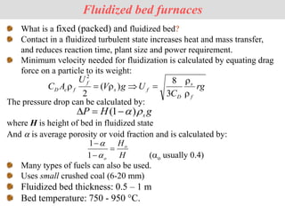 What is a fixed (packed) and fluidized bed?
Contact in a fluidized turbulent state increases heat and mass transfer,
and reduces reaction time, plant size and power requirement.
Minimum velocity needed for fluidization is calculated by equating drag
force on a particle to its weight:
The pressure drop can be calculated by:
where H is height of bed in fluidized state
And a is average porosity or void fraction and is calculated by:
(ao usually 0.4)
Many types of fuels can also be used.
Uses small crushed coal (6-20 mm)
Fluidized bed thickness: 0.5 – 1 m
Bed temperature: 750 - 950 °C.
Fluidized bed furnaces
rg
C
U
g
V
U
A
C
f
s
D
f
s
f
f
c
D







3
8
)
(
2
2
g
H
P s

a)
1
( 


H
Ho
o



a
a
1
1
 
