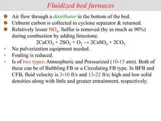 Air flow through a distributor in the bottom of the bed.
Unburnt carbon is collected in cyclone separator & returned.
Relatively lesser NOx. Sulfur is removed (by as much as 90%)
during combustion by adding limestone.
2CaCO3 + 2SO2 + O2 → 2CaSO4 + 2CO2
• No pulverization equipment needed.
• Fouling is reduced.
• Is of two types: Atmospheric and Pressurized (10-15 atm). Both of
these can be of Bubbling FB or a Circulating FB type. In BFB and
CFB, fluid velocity is 3-10 ft/s and 13-22 ft/s; high and low solid
densities along with little and greater entrainment, respectively.
Fluidized bed furnaces
 