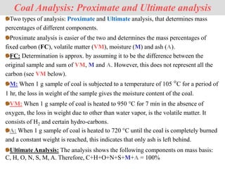 Two types of analysis: Proximate and Ultimate analysis, that determines mass
percentages of different components.
Coal Analysis: Proximate and Ultimate analysis
Ultimate Analysis: The analysis shows the following components on mass basis:
C, H, O, N, S, M, A. Therefore, C+H+O+N+S+M+A = 100%
Proximate analysis is easier of the two and determines the mass percentages of
fixed carbon (FC), volatile matter (VM), moisture (M) and ash (A).
FC: Determination is approx. by assuming it to be the difference between the
original sample and sum of VM, M and A. However, this does not represent all the
carbon (see VM below).
M: When 1 g sample of coal is subjected to a temperature of 105 °C for a period of
1 hr, the loss in weight of the sample gives the moisture content of the coal.
VM: When 1 g sample of coal is heated to 950 °C for 7 min in the absence of
oxygen, the loss in weight due to other than water vapor, is the volatile matter. It
consists of H2 and certain hydro-carbons.
A: When 1 g sample of coal is heated to 720 °C until the coal is completely burned
and a constant weight is reached, this indicates that only ash is left behind.
 