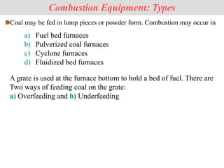Coal may be fed in lump pieces or powder form. Combustion may occur in
Combustion Equipment: Types
a) Fuel bed furnaces
b) Pulverized coal furnaces
c) Cyclone furnaces
d) Fluidized bed furnaces
A grate is used at the furnace bottom to hold a bed of fuel. There are
Two ways of feeding coal on the grate:
a) Overfeeding and b) Underfeeding
 