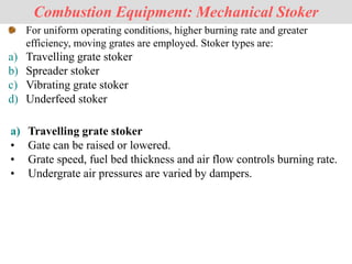 For uniform operating conditions, higher burning rate and greater
efficiency, moving grates are employed. Stoker types are:
a) Travelling grate stoker
b) Spreader stoker
c) Vibrating grate stoker
d) Underfeed stoker
Combustion Equipment: Mechanical Stoker
a) Travelling grate stoker
• Gate can be raised or lowered.
• Grate speed, fuel bed thickness and air flow controls burning rate.
• Undergrate air pressures are varied by dampers.
 