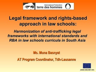 Legal framework and rights-based approach in law schools: Ms. Muna Basnyat AT Program Coordinator, Tdh-Lausanne Harmonization of anti-trafficking legal frameworks with international standards and RBA in law schools curricula in South Asia (DDH/2004/089-105) 