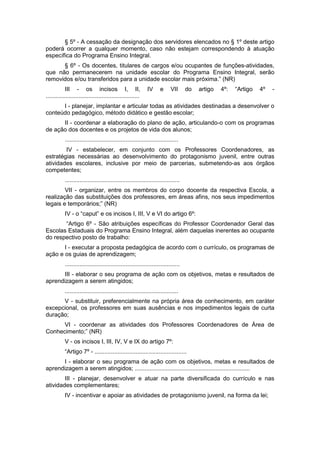§ 5º - A cessação da designação dos servidores elencados no § 1º deste artigo
poderá ocorrer a qualquer momento, caso não estejam correspondendo à atuação
específica do Programa Ensino Integral.
      § 6º - Os docentes, titulares de cargos e/ou ocupantes de funções-atividades,
que não permanecerem na unidade escolar do Programa Ensino Integral, serão
removidos e/ou transferidos para a unidade escolar mais próxima.” (NR)
            III - os incisos I, II,                          IV      e     VII      do   artigo   4º:   “Artigo   4º   -
.........................................................
      I - planejar, implantar e articular todas as atividades destinadas a desenvolver o
conteúdo pedagógico, método didático e gestão escolar;
      II - coordenar a elaboração do plano de ação, articulando-o com os programas
de ação dos docentes e os projetos de vida dos alunos;
           .....................................................................
        IV - estabelecer, em conjunto com os Professores Coordenadores, as
estratégias necessárias ao desenvolvimento do protagonismo juvenil, entre outras
atividades escolares, inclusive por meio de parcerias, submetendo-as aos órgãos
competentes;
           ......................................................................
        VII - organizar, entre os membros do corpo docente da respectiva Escola, a
realização das substituições dos professores, em áreas afins, nos seus impedimentos
legais e temporários;” (NR)
           IV - o “caput” e os incisos I, III, V e VI do artigo 6º:
       “Artigo 6º - São atribuições específicas do Professor Coordenador Geral das
Escolas Estaduais do Programa Ensino Integral, além daquelas inerentes ao ocupante
do respectivo posto de trabalho:
       I - executar a proposta pedagógica de acordo com o currículo, os programas de
ação e os guias de aprendizagem;
           ......................................................................
      III - elaborar o seu programa de ação com os objetivos, metas e resultados de
aprendizagem a serem atingidos;
           .....................................................................
      V - substituir, preferencialmente na própria área de conhecimento, em caráter
excepcional, os professores em suas ausências e nos impedimentos legais de curta
duração;
      VI - coordenar as atividades dos Professores Coordenadores de Área de
Conhecimento;” (NR)
           V - os incisos I, III, IV, V e IX do artigo 7º:
           “Artigo 7º - ........................................................
      I - elaborar o seu programa de ação com os objetivos, metas e resultados de
aprendizagem a serem atingidos; ......................................................................
        III - planejar, desenvolver e atuar na parte diversificada do currículo e nas
atividades complementares;
           IV - incentivar e apoiar as atividades de protagonismo juvenil, na forma da lei;
 